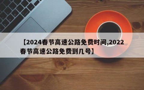 【2024春节高速公路免费时间,2022春节高速公路免费到几号】