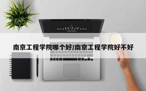南京工程学院哪个好/南京工程学院好不好
