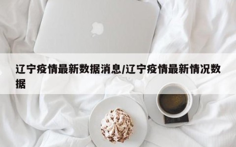 辽宁疫情最新数据消息/辽宁疫情最新情况数据
