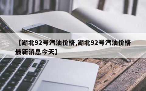 【湖北92号汽油价格,湖北92号汽油价格最新消息今天】