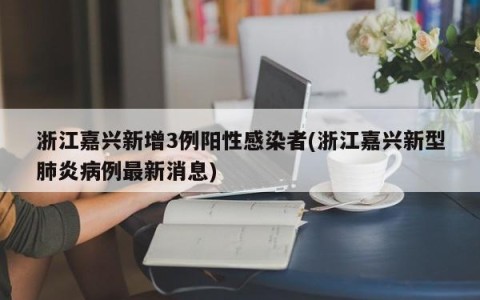浙江嘉兴新增3例阳性感染者(浙江嘉兴新型肺炎病例最新消息)