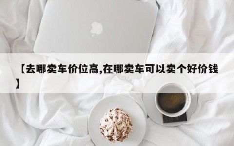 【去哪卖车价位高,在哪卖车可以卖个好价钱】