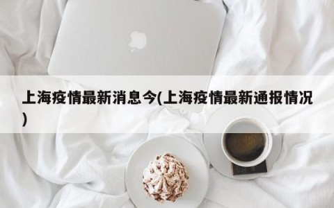 上海疫情最新消息今(上海疫情最新通报情况)