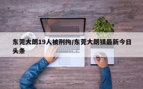 东莞大朗19人被刑拘/东莞大朗镇最新今日头条