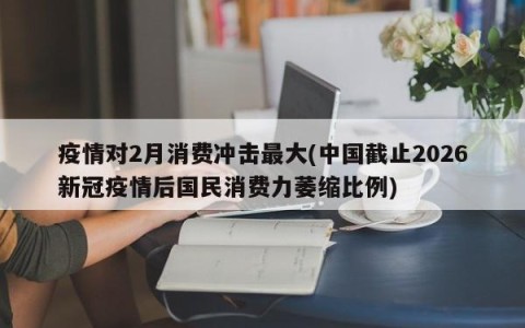 疫情对2月消费冲击最大(中国截止2026新冠疫情后国民消费力萎缩比例)