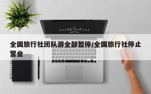 全国旅行社团队游全部暂停/全国旅行社停止营业