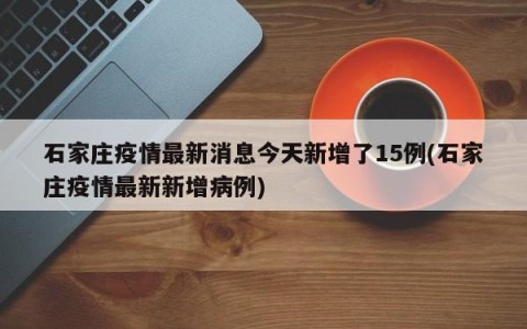石家庄疫情最新消息今天新增了15例(石家庄疫情最新新增病例)