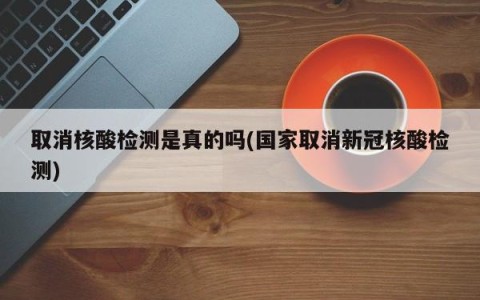 取消核酸检测是真的吗(国家取消新冠核酸检测)