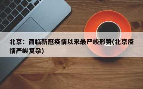北京：面临新冠疫情以来最严峻形势(北京疫情严峻复杂)