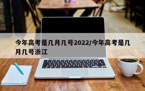 今年高考是几月几号2022/今年高考是几月几号浙江