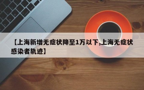 【上海新增无症状降至1万以下,上海无症状感染者轨迹】