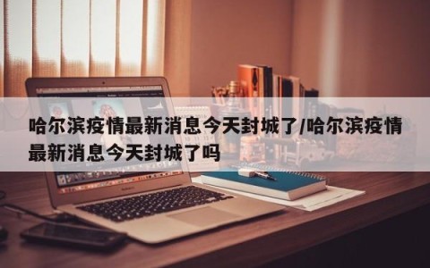 哈尔滨疫情最新消息今天封城了/哈尔滨疫情最新消息今天封城了吗