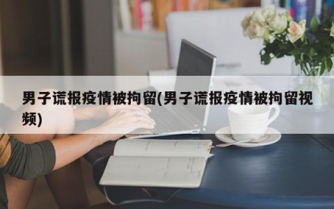 男子谎报疫情被拘留(男子谎报疫情被拘留视频)