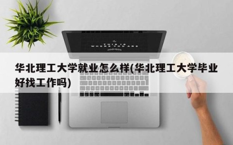 华北理工大学就业怎么样(华北理工大学毕业好找工作吗)