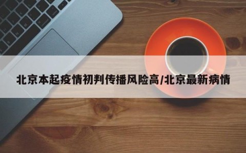 北京本起疫情初判传播风险高/北京最新病情