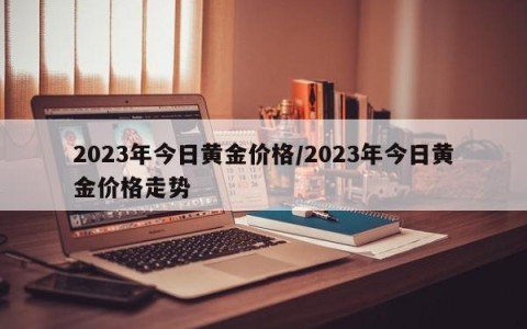 2023年今日黄金价格/2023年今日黄金价格走势