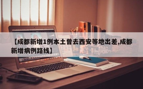 【成都新增1例本土曾去西安等地出差,成都新增病例路线】