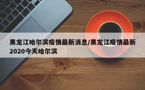 黑龙江哈尔滨疫情最新消息/黑龙江疫情最新2020今天哈尔滨