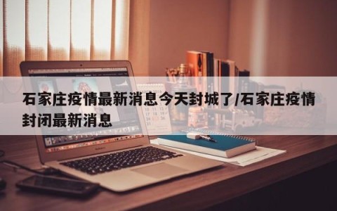 石家庄疫情最新消息今天封城了/石家庄疫情封闭最新消息