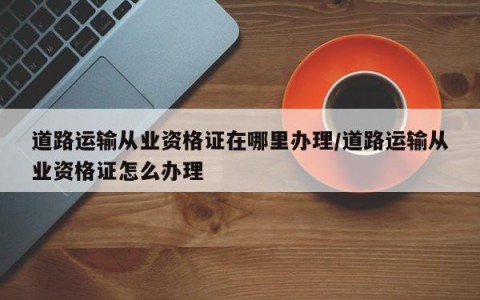 道路运输从业资格证在哪里办理/道路运输从业资格证怎么办理