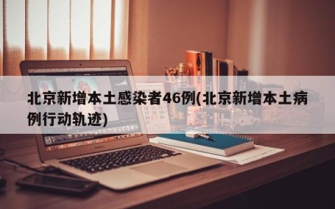 北京新增本土感染者46例(北京新增本土病例行动轨迹)
