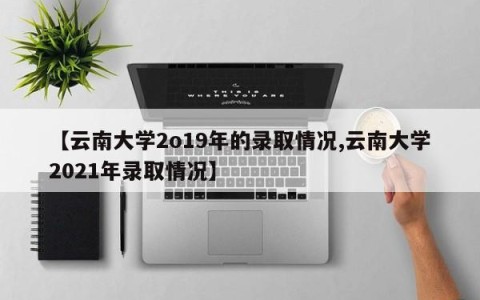 【云南大学2o19年的录取情况,云南大学2021年录取情况】
