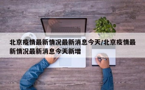 北京疫情最新情况最新消息今天/北京疫情最新情况最新消息今天新增