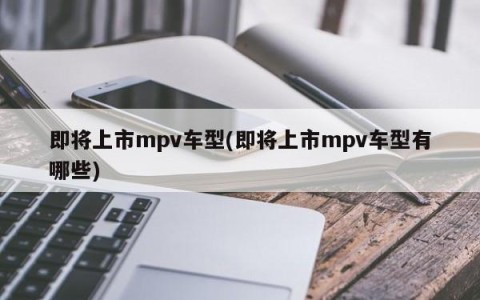 即将上市mpv车型(即将上市mpv车型有哪些)