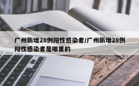 广州新增28例阳性感染者/广州新增28例阳性感染者是哪里的
