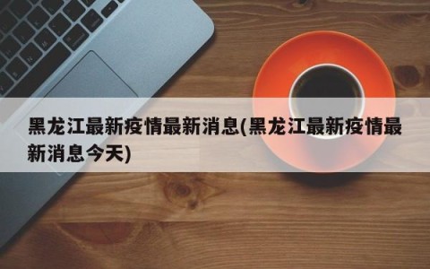 黑龙江最新疫情最新消息(黑龙江最新疫情最新消息今天)