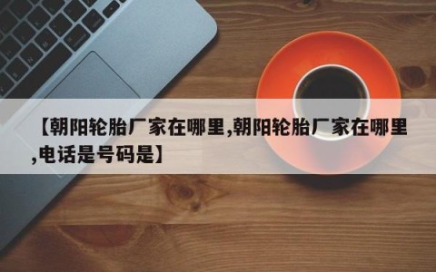 【朝阳轮胎厂家在哪里,朝阳轮胎厂家在哪里,电话是号码是】