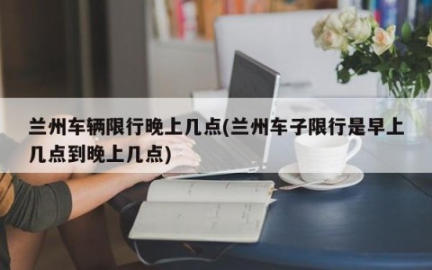 兰州车辆限行晚上几点(兰州车子限行是早上几点到晚上几点)