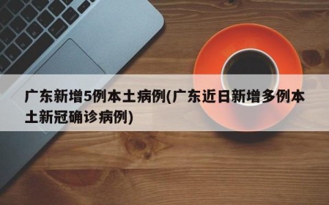 广东新增5例本土病例(广东近日新增多例本土新冠确诊病例)