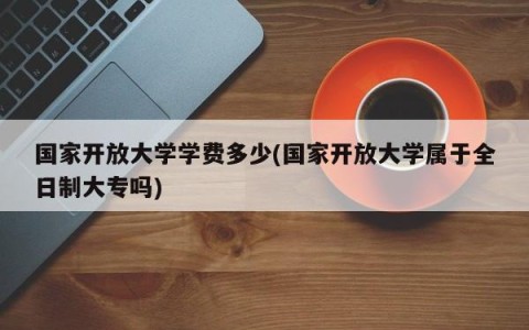 国家开放大学学费多少(国家开放大学属于全日制大专吗)
