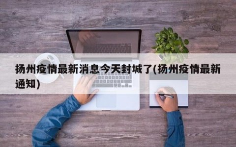 扬州疫情最新消息今天封城了(扬州疫情最新通知)