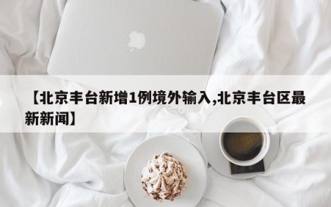 【北京丰台新增1例境外输入,北京丰台区最新新闻】