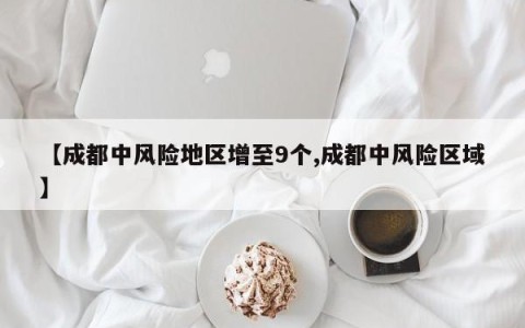 【成都中风险地区增至9个,成都中风险区域】