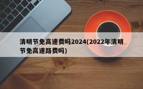 清明节免高速费吗2024(2022年清明节免高速路费吗)