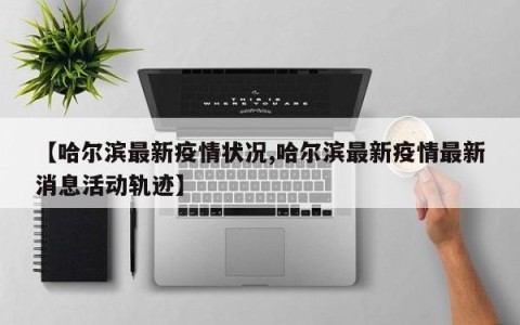 【哈尔滨最新疫情状况,哈尔滨最新疫情最新消息活动轨迹】