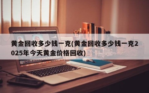 黄金回收多少钱一克(黄金回收多少钱一克2025年今天黄金价格回收)