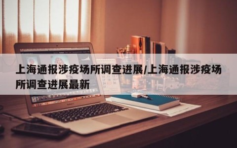 上海通报涉疫场所调查进展/上海通报涉疫场所调查进展最新