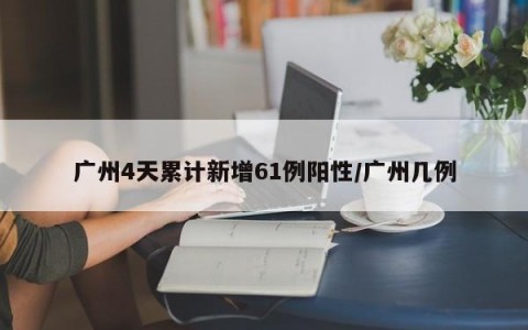 广州4天累计新增61例阳性/广州几例