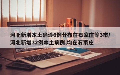 河北新增本土确诊6例分布在石家庄等3市/河北新增32例本土病例,均在石家庄