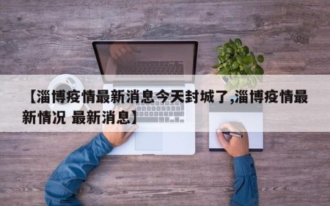 【淄博疫情最新消息今天封城了,淄博疫情最新情况 最新消息】