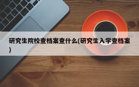研究生院校查档案查什么(研究生入学查档案)
