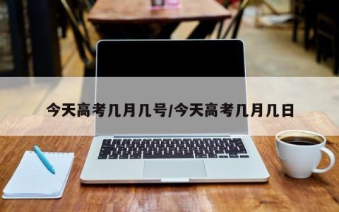 今天高考几月几号/今天高考几月几日