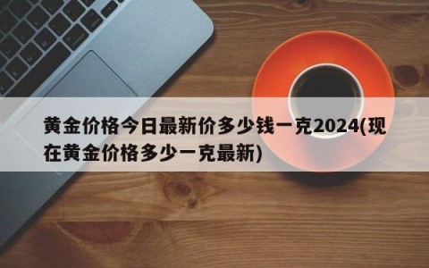 黄金价格今日最新价多少钱一克2024(现在黄金价格多少一克最新)