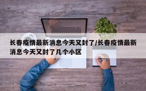 长春疫情最新消息今天又封了/长春疫情最新消息今天又封了几个小区