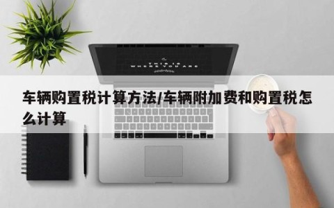 车辆购置税计算方法/车辆附加费和购置税怎么计算