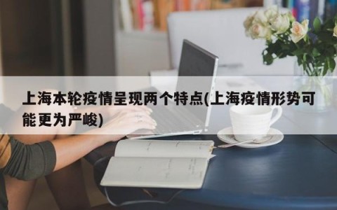 上海本轮疫情呈现两个特点(上海疫情形势可能更为严峻)